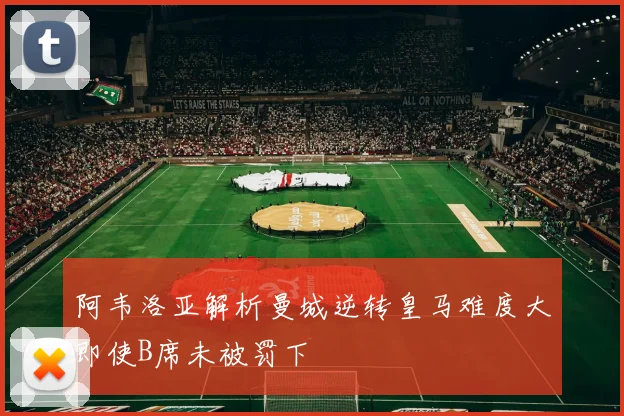 阿韦洛亚解析曼城逆转皇马难度大即使B席未被罚下