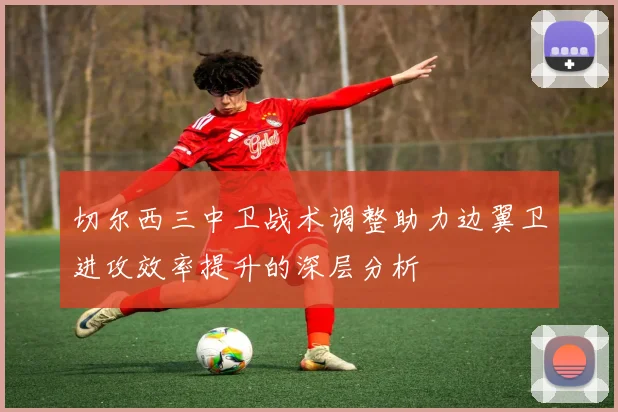 切尔西三中卫战术调整助力边翼卫进攻效率提升的深层分析