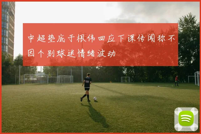 中超垫底于根伟回应下课传闻称不因个别球迷情绪波动