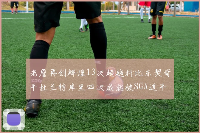老詹再创辉煌13次超越科比东契奇平杜兰特库里四次成就被SGA追平