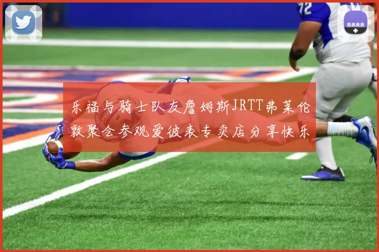 乐福与骑士队友詹姆斯JRTT弗莱伦敦聚会参观爱彼表专卖店分享快乐时光