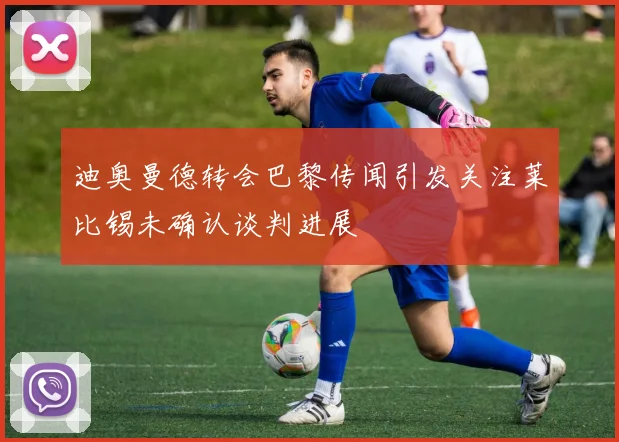 迪奥曼德转会巴黎传闻引发关注莱比锡未确认谈判进展