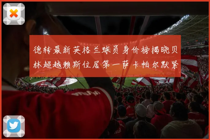 德转最新英格兰球员身价榜揭晓贝林超越赖斯位居第一萨卡帕尔默紧随其后