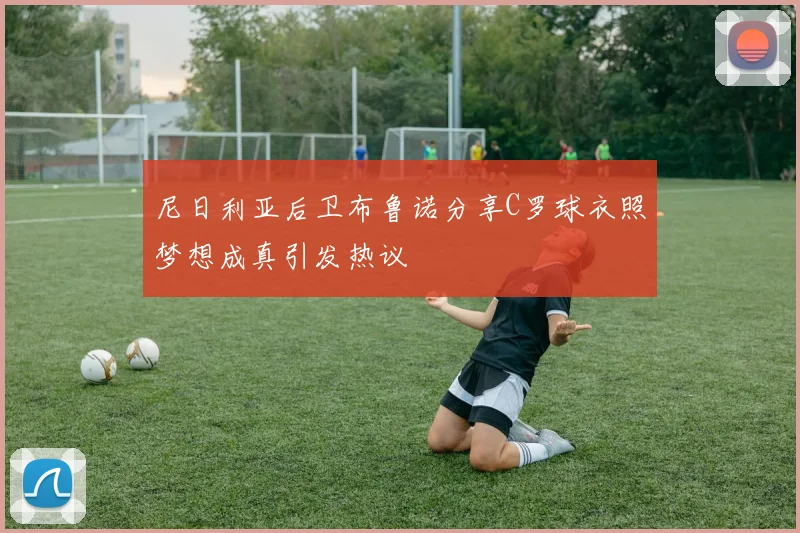 尼日利亚后卫布鲁诺分享C罗球衣照梦想成真引发热议