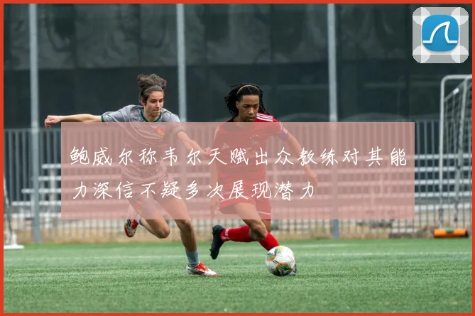 鲍威尔称韦尔天赋出众教练对其能力深信不疑多次展现潜力