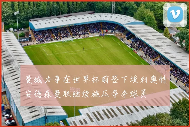 曼城力争在世界杯前签下埃利奥特安德森曼联继续施压争夺球员