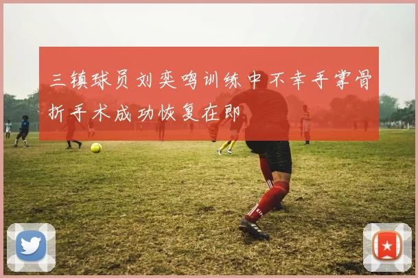 三镇球员刘奕鸣训练中不幸手掌骨折手术成功恢复在即