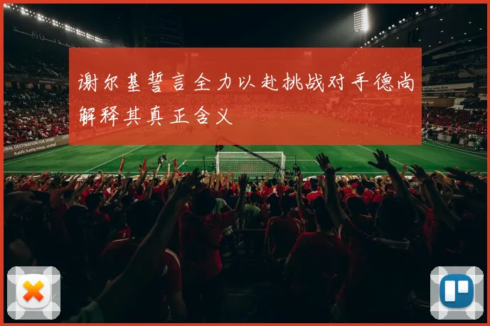 谢尔基誓言全力以赴挑战对手德尚解释其真正含义
