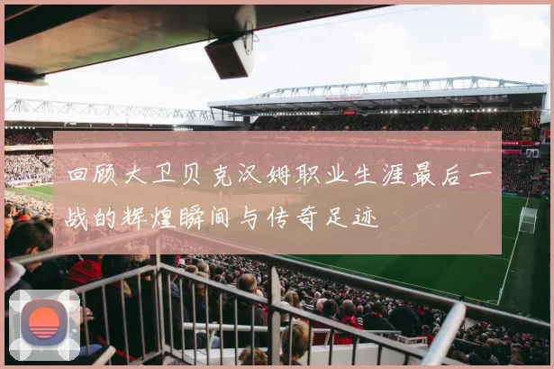 回顾大卫贝克汉姆职业生涯最后一战的辉煌瞬间与传奇足迹