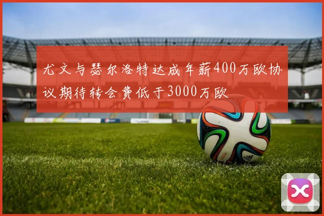 尤文与瑟尔洛特达成年薪400万欧协议期待转会费低于3000万欧