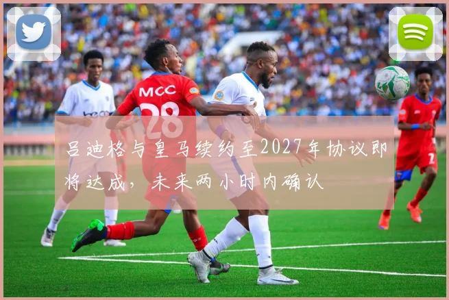 吕迪格与皇马续约至2027年协议即将达成，未来两小时内确认