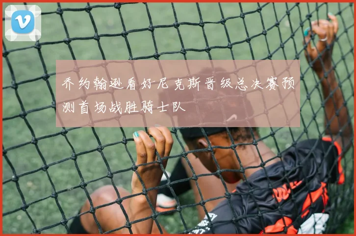 乔约翰逊看好尼克斯晋级总决赛预测首场战胜骑士队