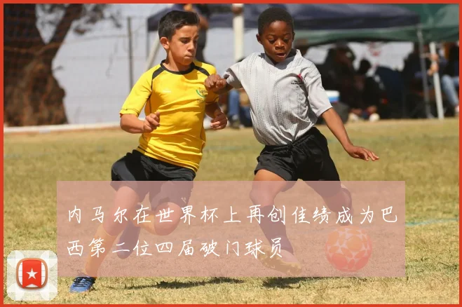 内马尔在世界杯上再创佳绩成为巴西第二位四届破门球员