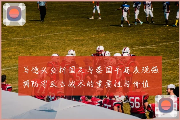 马德兴分析国足与泰国平局表现强调防守反击战术的重要性与价值
