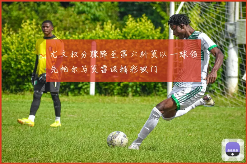 尤文积分骤降至第六科莫以一球领先帕尔马莫雷诺精彩破门