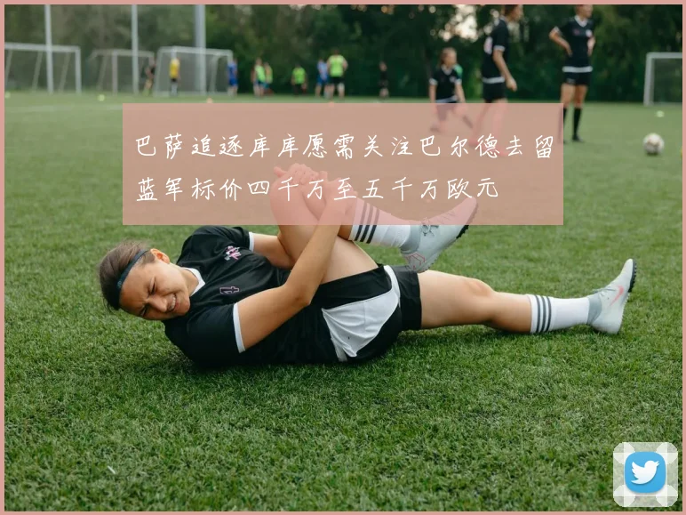 巴萨追逐库库愿需关注巴尔德去留蓝军标价四千万至五千万欧元