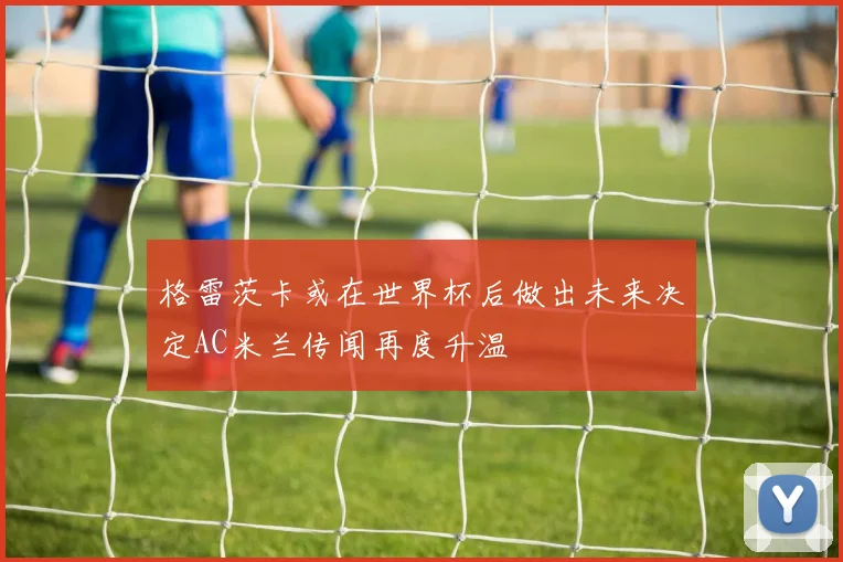 格雷茨卡或在世界杯后做出未来决定AC米兰传闻再度升温
