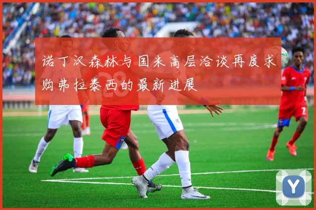 诺丁汉森林与国米高层洽谈再度求购弗拉泰西的最新进展