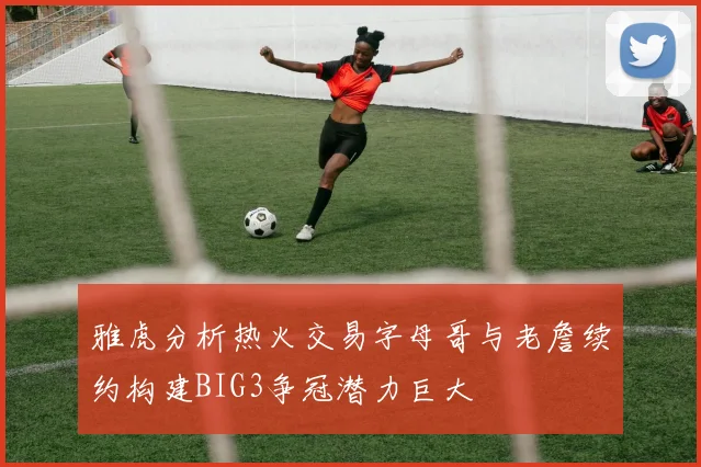 雅虎分析热火交易字母哥与老詹续约构建BIG3争冠潜力巨大