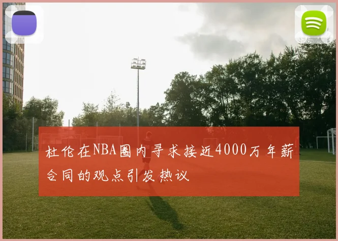 杜伦在NBA圈内寻求接近4000万年薪合同的观点引发热议