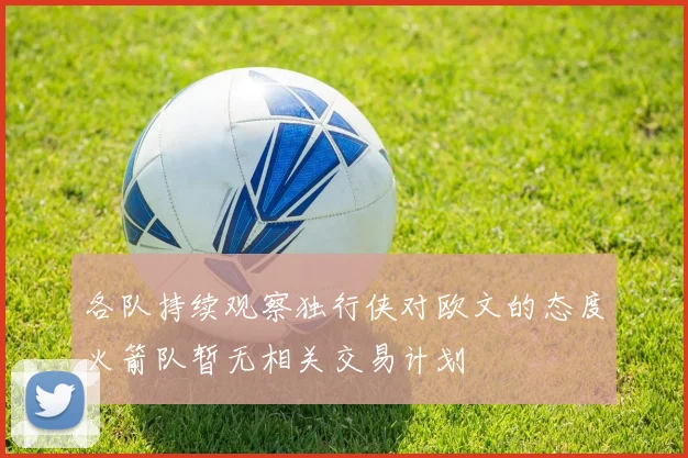 各队持续观察独行侠对欧文的态度火箭队暂无相关交易计划