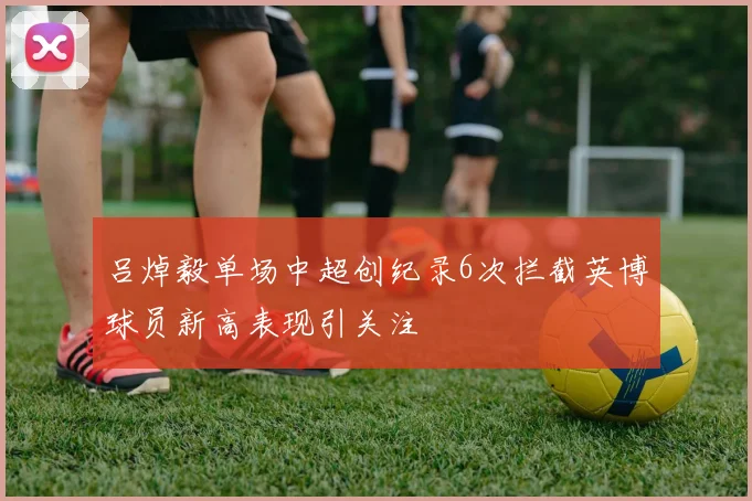 吕焯毅单场中超创纪录6次拦截英博球员新高表现引关注
