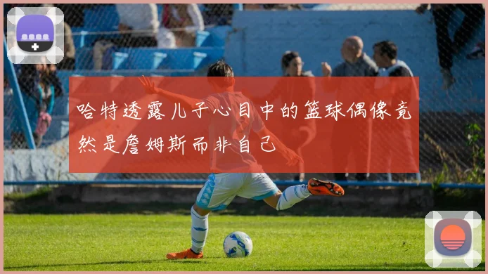 哈特透露儿子心目中的篮球偶像竟然是詹姆斯而非自己