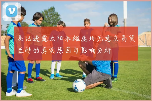美记透露太阳和雄鹿均无意交易莫兰特的真实原因与影响分析