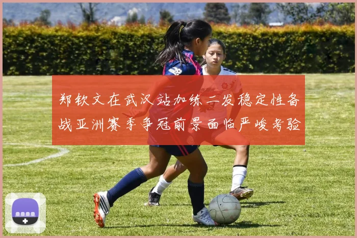 郑钦文在武汉站加练二发稳定性备战亚洲赛季争冠前景面临严峻考验