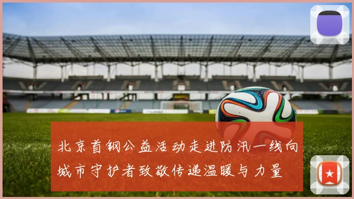 北京首钢公益活动走进防汛一线向城市守护者致敬传递温暖与力量