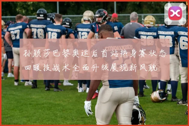 孙颖莎巴黎奥运后首站热身赛状态回暖技战术全面升级展现新风貌