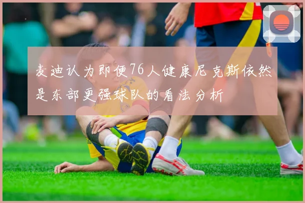 麦迪认为即便76人健康尼克斯依然是东部更强球队的看法分析