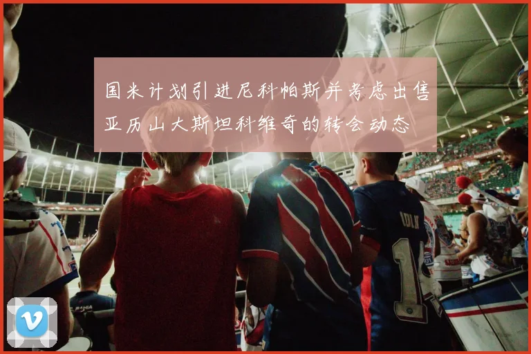 国米计划引进尼科帕斯并考虑出售亚历山大斯坦科维奇的转会动态