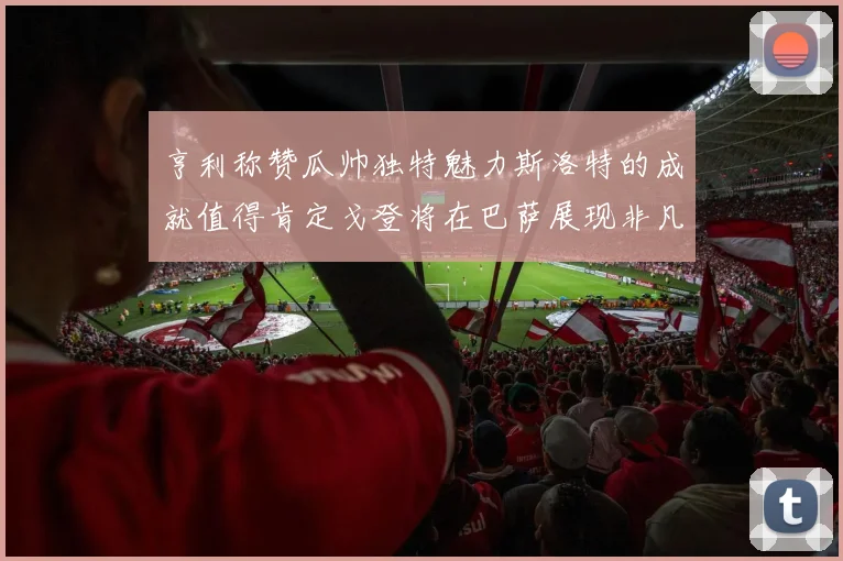 亨利称赞瓜帅独特魅力斯洛特的成就值得肯定戈登将在巴萨展现非凡才华